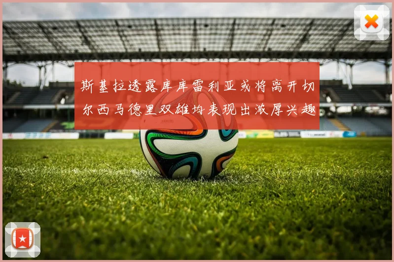 斯基拉透露库库雷利亚或将离开切尔西马德里双雄均表现出浓厚兴趣