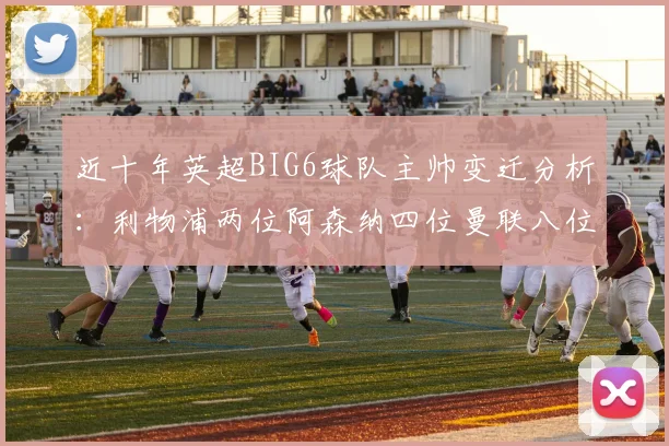 近十年英超BIG6球队主帅变迁分析：利物浦两位阿森纳四位曼联八位切尔西热刺十位