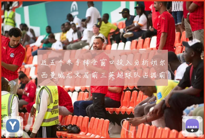 近五个冬季转会窗口投入分析切尔西曼城尤文居前三英超球队占据前十五名中的七席
