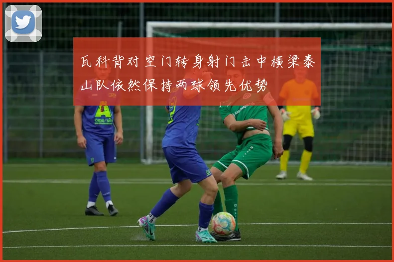 瓦科背对空门转身射门击中横梁泰山队依然保持两球领先优势