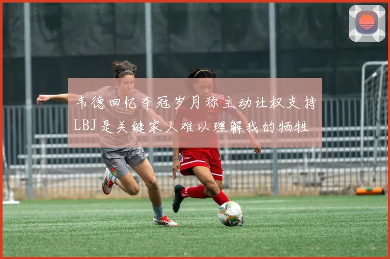 韦德回忆夺冠岁月称主动让权支持LBJ是关键家人难以理解我的牺牲