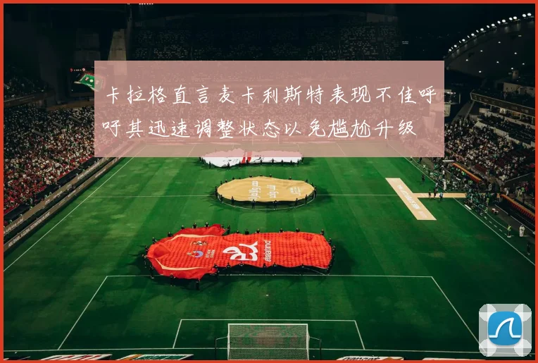 卡拉格直言麦卡利斯特表现不佳呼吁其迅速调整状态以免尴尬升级