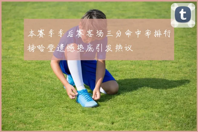 本赛季季后赛客场三分命中率排行榜哈登遗憾垫底引发热议