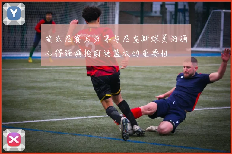 安东尼赛后分享与尼克斯球员沟通心得强调抢前场篮板的重要性