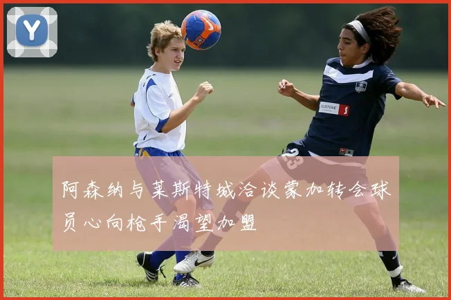 阿森纳与莱斯特城洽谈蒙加转会球员心向枪手渴望加盟