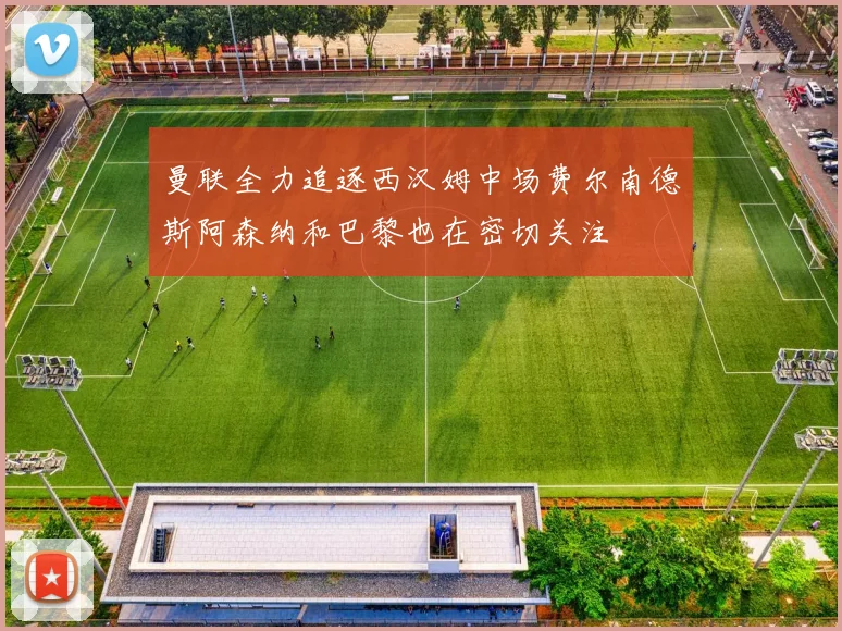 曼联全力追逐西汉姆中场费尔南德斯阿森纳和巴黎也在密切关注