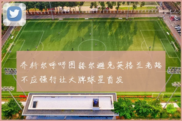 乔科尔呼吁图赫尔避免英格兰老路不应强行让大牌球星首发