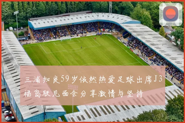 三浦知良59岁依然热爱足球出席J3福岛联见面会分享激情与坚持