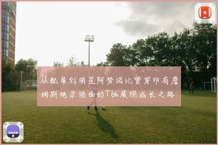 从配角到明星阿努诺比曾穿印有詹姆斯绝杀场面的T恤展现成长之路