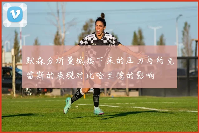 默森分析曼城接下来的压力与约克雷斯的表现对比哈兰德的影响