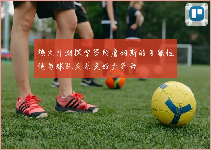 热火计划探索签约詹姆斯的可能性他与球队关系良好无芥蒂