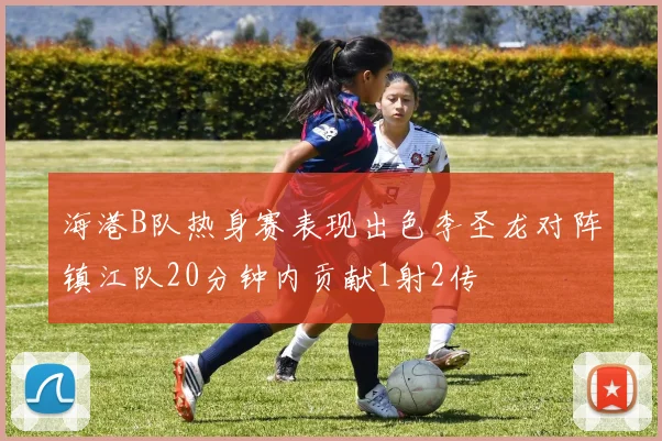 海港B队热身赛表现出色李圣龙对阵镇江队20分钟内贡献1射2传