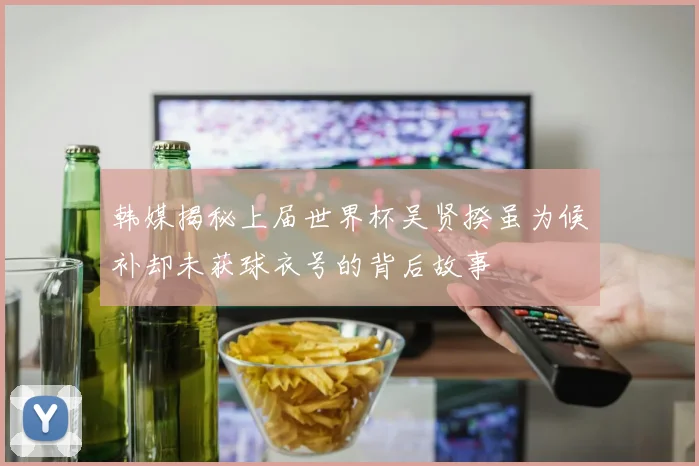韩媒揭秘上届世界杯吴贤揆虽为候补却未获球衣号的背后故事