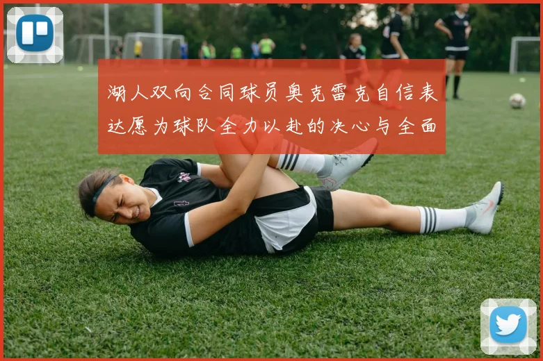 湖人双向合同球员奥克雷克自信表达愿为球队全力以赴的决心与全面能力