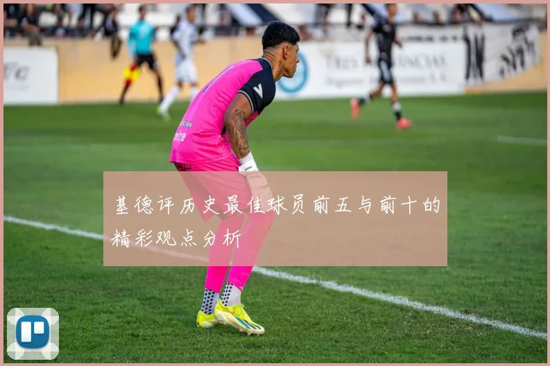 基德评历史最佳球员前五与前十的精彩观点分析