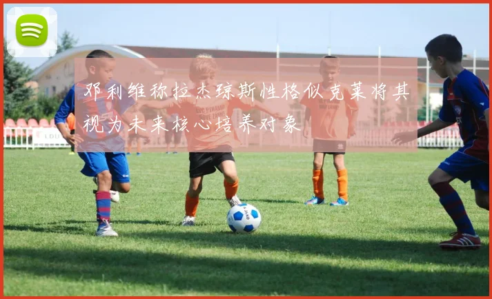 邓利维称拉杰琼斯性格似克莱将其视为未来核心培养对象
