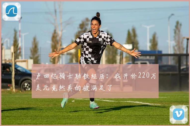 卢回忆骑士助教经历：我开价220万美元竟然真的被满足了